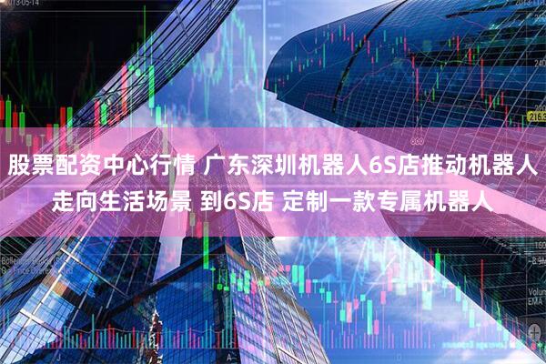 股票配资中心行情 广东深圳机器人6S店推动机器人走向生活场景 到6S店 定制一款专属机器人