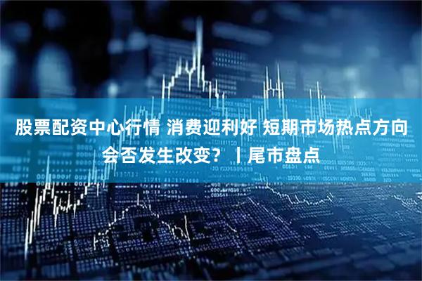 股票配资中心行情 消费迎利好 短期市场热点方向会否发生改变？丨尾市盘点