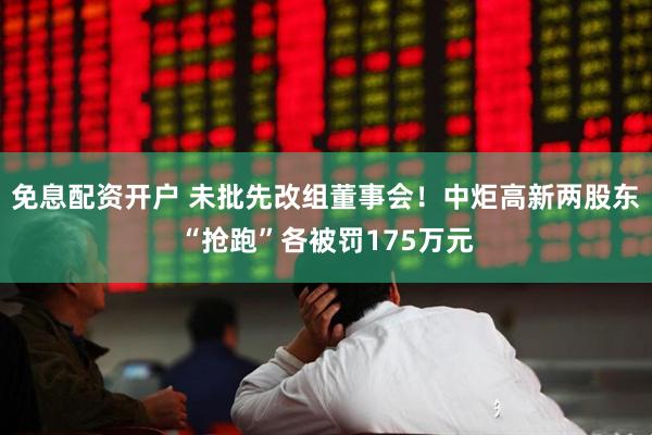 免息配资开户 未批先改组董事会！中炬高新两股东“抢跑”各被罚175万元