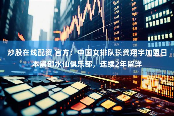炒股在线配资 官方：中国女排队长龚翔宇加盟日本黑部水仙俱乐部，连续2年留洋