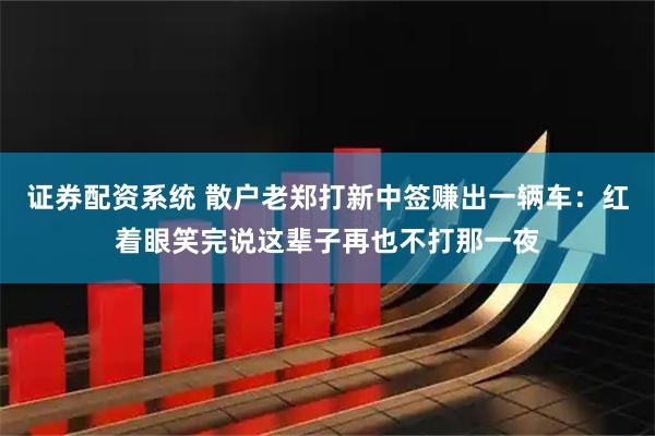 证券配资系统 散户老郑打新中签赚出一辆车：红着眼笑完说这辈子再也不打那一夜