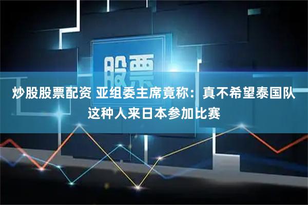 炒股股票配资 亚组委主席竟称：真不希望泰国队这种人来日本参加比赛